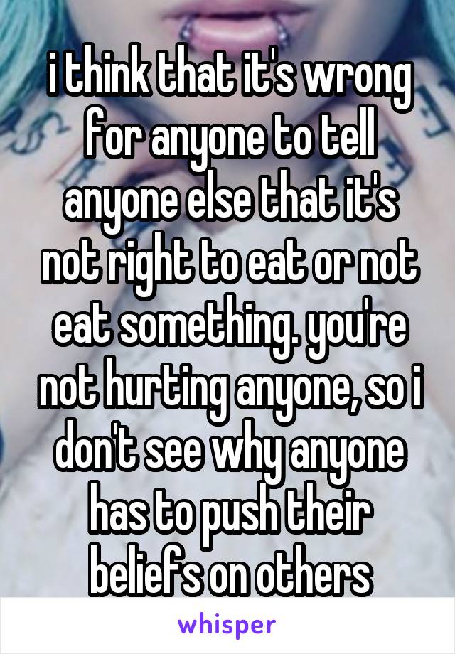 i think that it's wrong for anyone to tell anyone else that it's not right to eat or not eat something. you're not hurting anyone, so i don't see why anyone has to push their beliefs on others