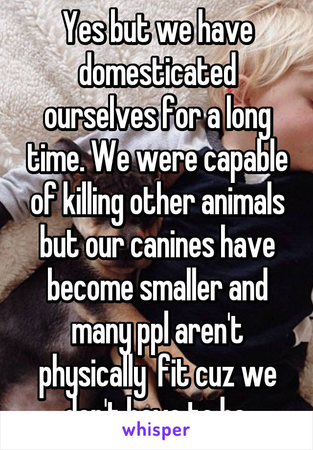 Yes but we have domesticated ourselves for a long time. We were capable of killing other animals but our canines have become smaller and many ppl aren't physically  fit cuz we don't have to be.