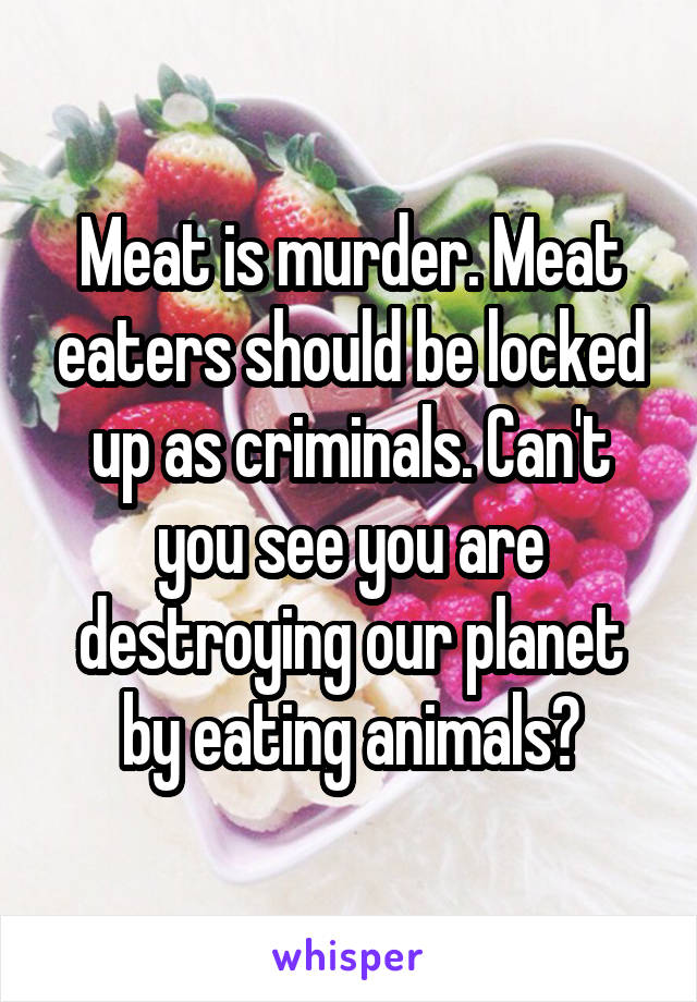 Meat is murder. Meat eaters should be locked up as criminals. Can't you see you are destroying our planet by eating animals?