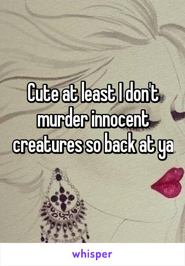 Cute at least I don't murder innocent creatures so back at ya 