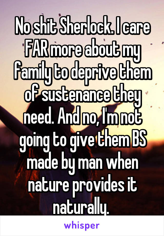 No shit Sherlock. I care FAR more about my family to deprive them of sustenance they need. And no, I'm not going to give them BS made by man when nature provides it naturally. 