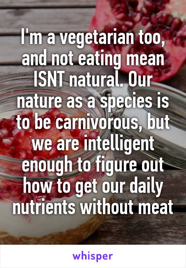 I'm a vegetarian too, and not eating mean ISNT natural. Our nature as a species is to be carnivorous, but we are intelligent enough to figure out how to get our daily nutrients without meat 