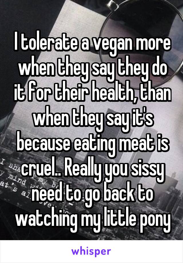 I tolerate a vegan more when they say they do it for their health, than when they say it's because eating meat is cruel.. Really you sissy need to go back to watching my little pony