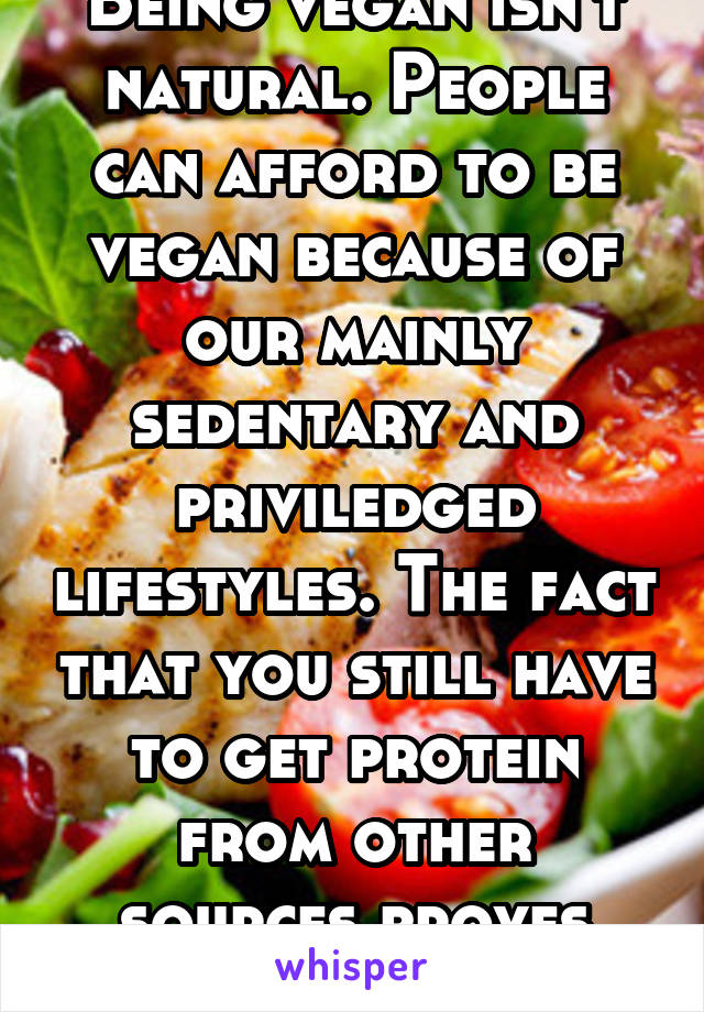 Being vegan isn't natural. People can afford to be vegan because of our mainly sedentary and priviledged lifestyles. The fact that you still have to get protein from other sources proves that also.