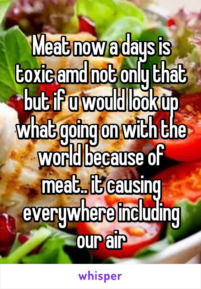 Meat now a days is toxic amd not only that but if u would look up what going on with the world because of meat.. it causing everywhere including our air