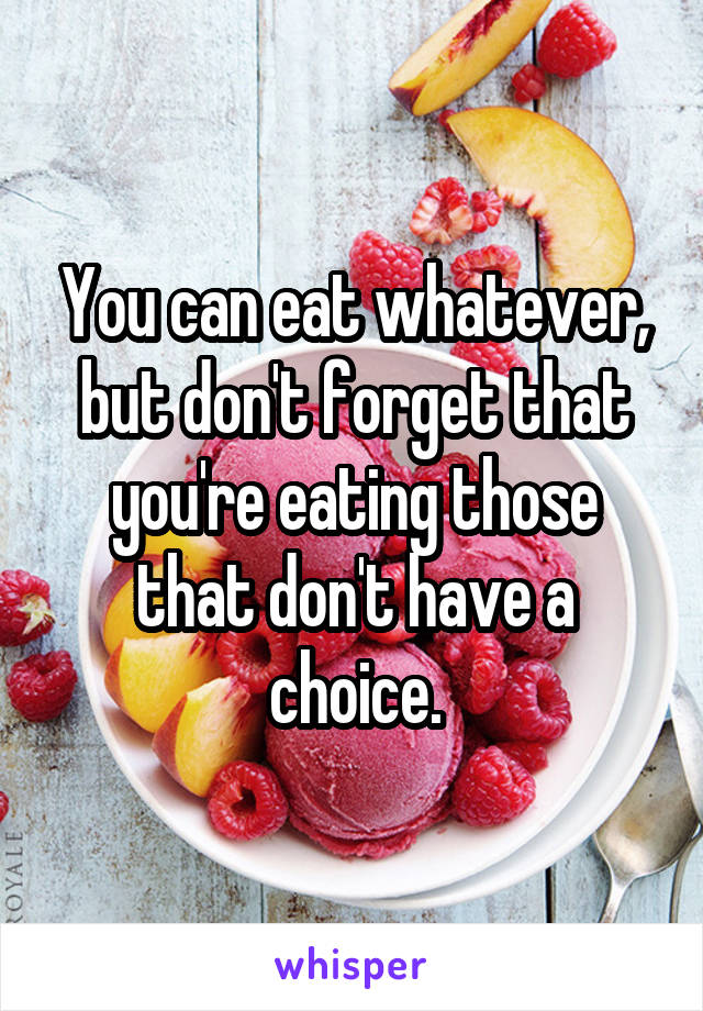 You can eat whatever, but don't forget that you're eating those that don't have a choice.