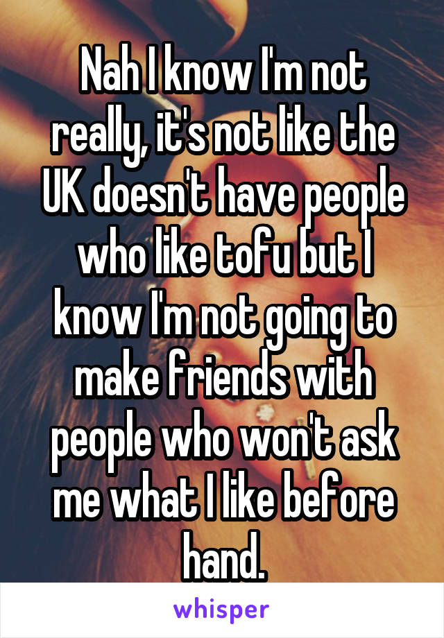 Nah I know I'm not really, it's not like the UK doesn't have people who like tofu but I know I'm not going to make friends with people who won't ask me what I like before hand.