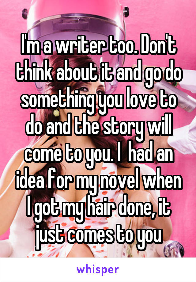 I'm a writer too. Don't think about it and go do something you love to do and the story will come to you. I  had an idea for my novel when I got my hair done, it just comes to you