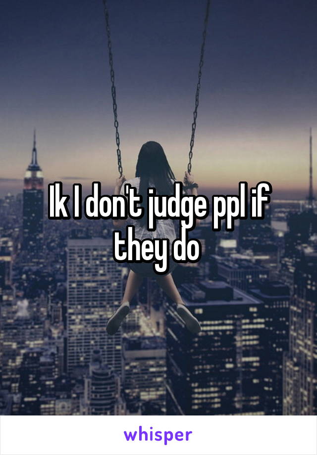 Ik I don't judge ppl if they do 