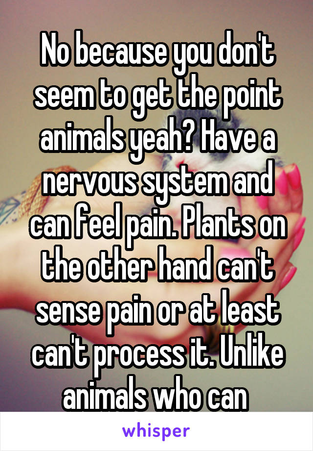 No because you don't seem to get the point animals yeah? Have a nervous system and can feel pain. Plants on the other hand can't sense pain or at least can't process it. Unlike animals who can 