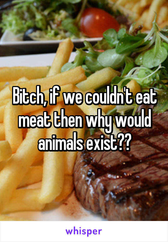 Bitch, if we couldn't eat meat then why would animals exist??