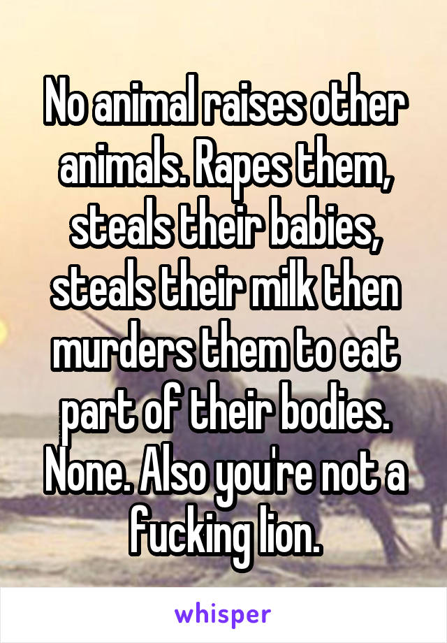 No animal raises other animals. Rapes them, steals their babies, steals their milk then murders them to eat part of their bodies. None. Also you're not a fucking lion.