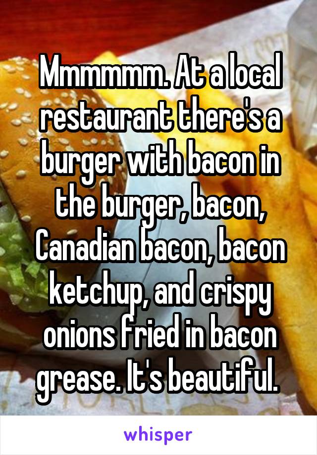 Mmmmmm. At a local restaurant there's a burger with bacon in the burger, bacon, Canadian bacon, bacon ketchup, and crispy onions fried in bacon grease. It's beautiful. 