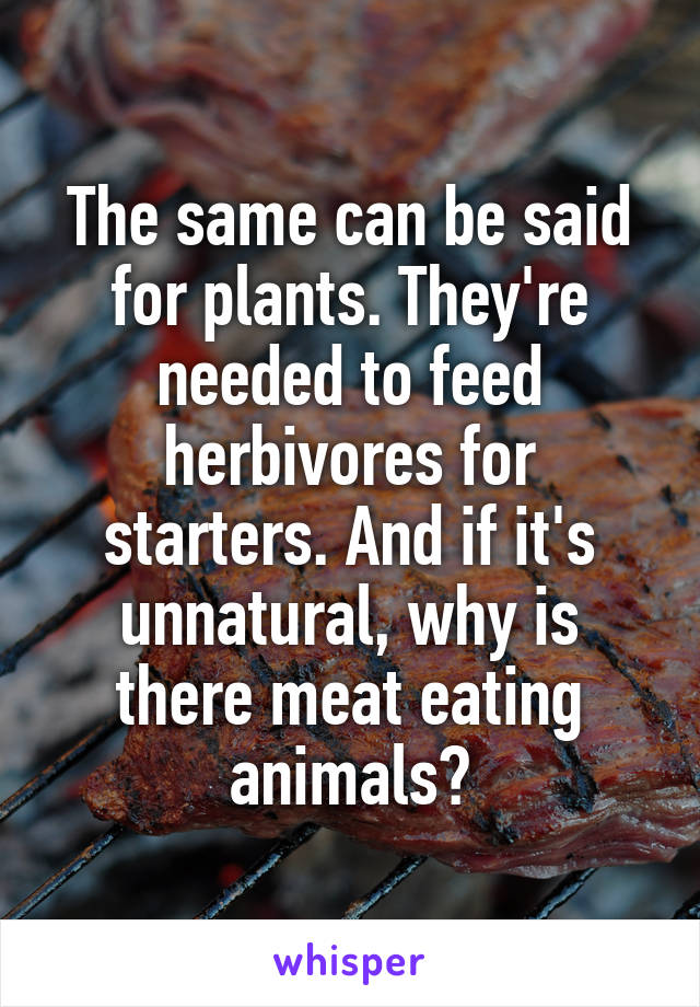 The same can be said for plants. They're needed to feed herbivores for starters. And if it's unnatural, why is there meat eating animals?