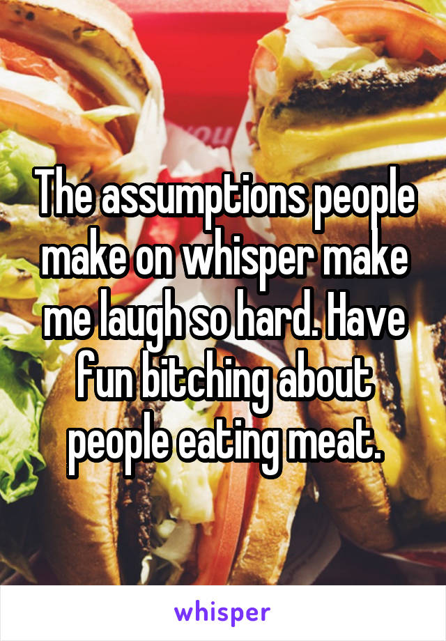 The assumptions people make on whisper make me laugh so hard. Have fun bitching about people eating meat.