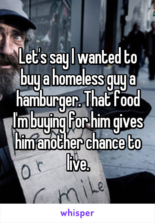 Let's say I wanted to buy a homeless guy a hamburger. That food I'm buying for him gives him another chance to live.