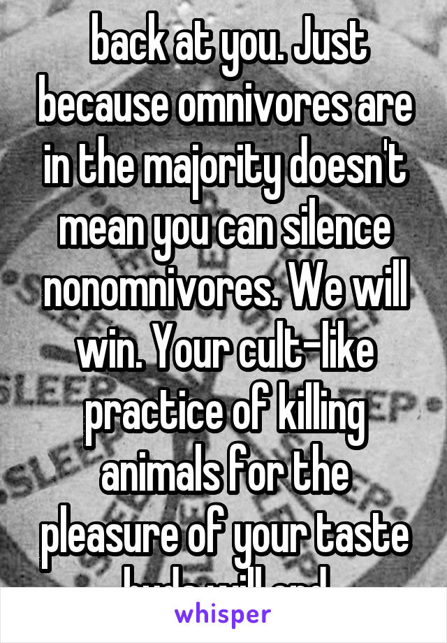  back at you. Just because omnivores are in the majority doesn't mean you can silence nonomnivores. We will win. Your cult-like practice of killing animals for the pleasure of your taste buds will end