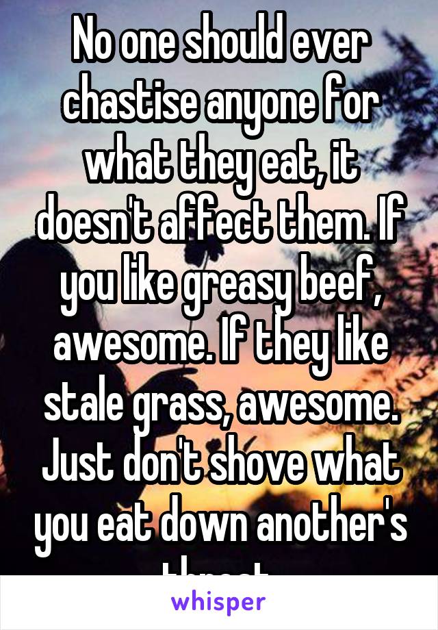 No one should ever chastise anyone for what they eat, it doesn't affect them. If you like greasy beef, awesome. If they like stale grass, awesome. Just don't shove what you eat down another's throat.