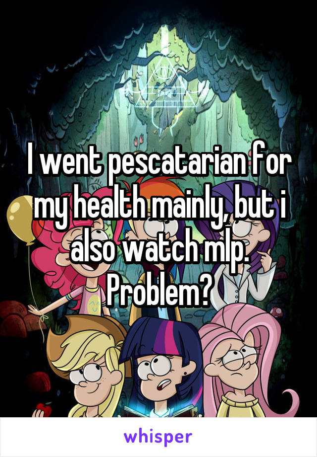 I went pescatarian for my health mainly, but i also watch mlp. Problem?