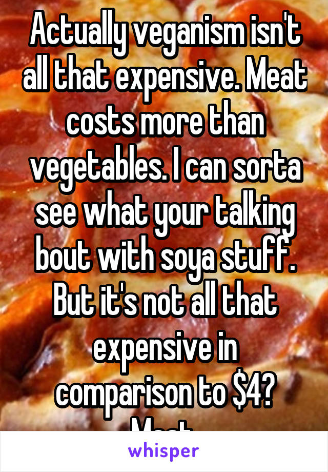 Actually veganism isn't all that expensive. Meat costs more than vegetables. I can sorta see what your talking bout with soya stuff. But it's not all that expensive in comparison to $4? Meat 