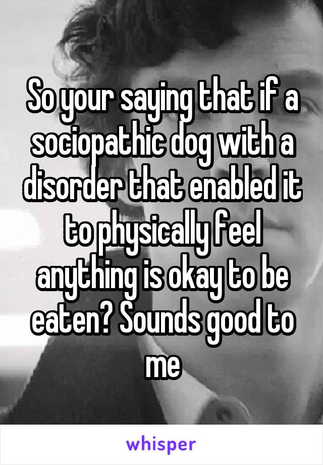 So your saying that if a sociopathic dog with a disorder that enabled it to physically feel anything is okay to be eaten? Sounds good to me