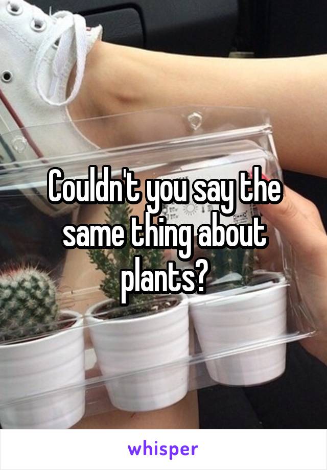 Couldn't you say the same thing about plants?