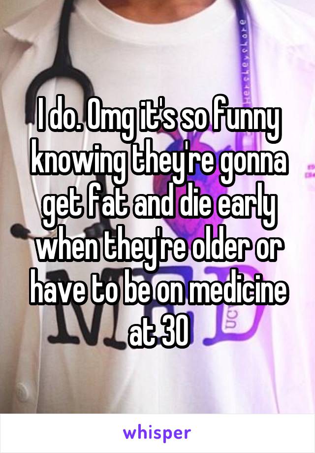 I do. Omg it's so funny knowing they're gonna get fat and die early when they're older or have to be on medicine at 30