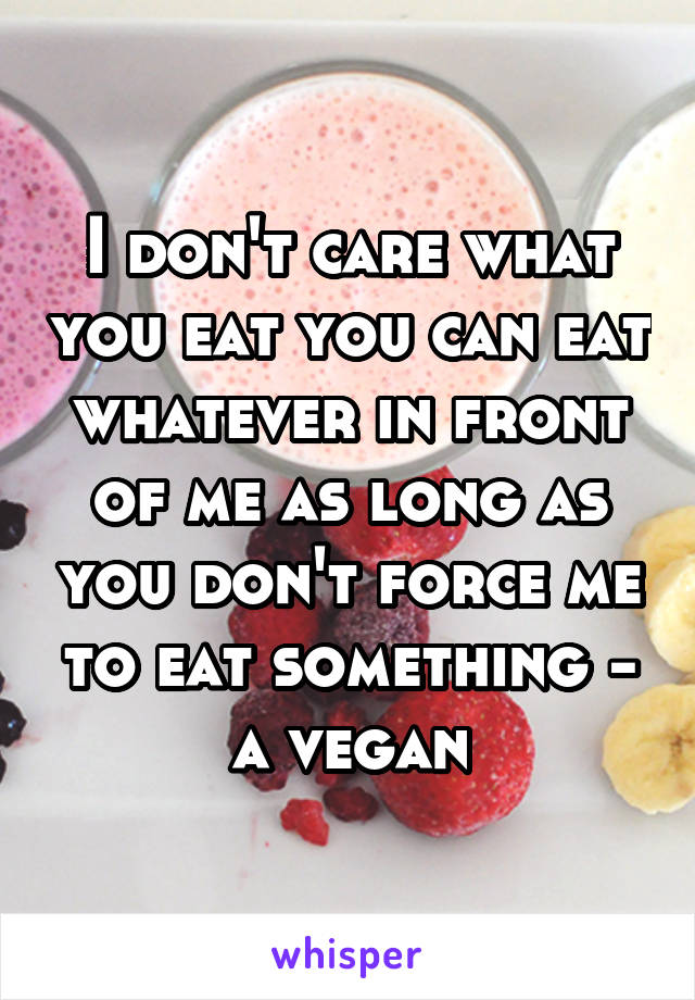 I don't care what you eat you can eat whatever in front of me as long as you don't force me to eat something - a vegan