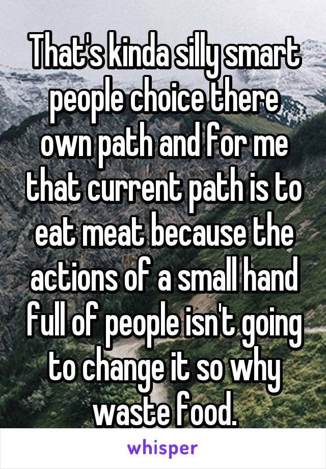 That's kinda silly smart people choice there own path and for me that current path is to eat meat because the actions of a small hand full of people isn't going to change it so why waste food.