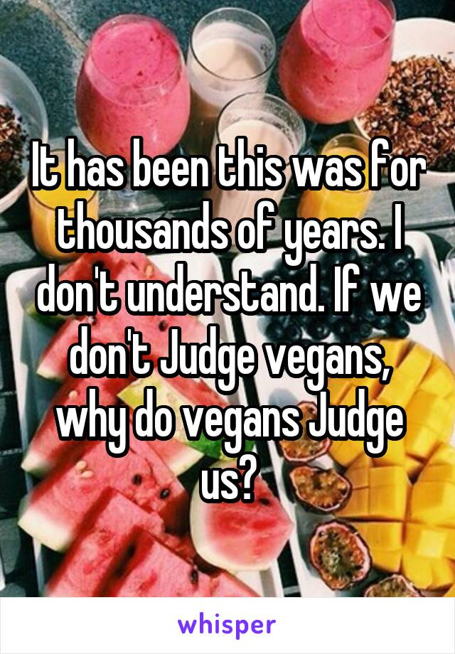 It has been this was for thousands of years. I don't understand. If we don't Judge vegans, why do vegans Judge us?