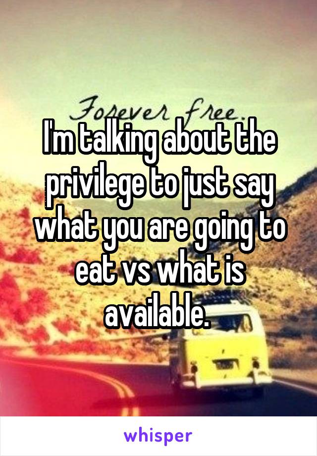 I'm talking about the privilege to just say what you are going to eat vs what is available. 