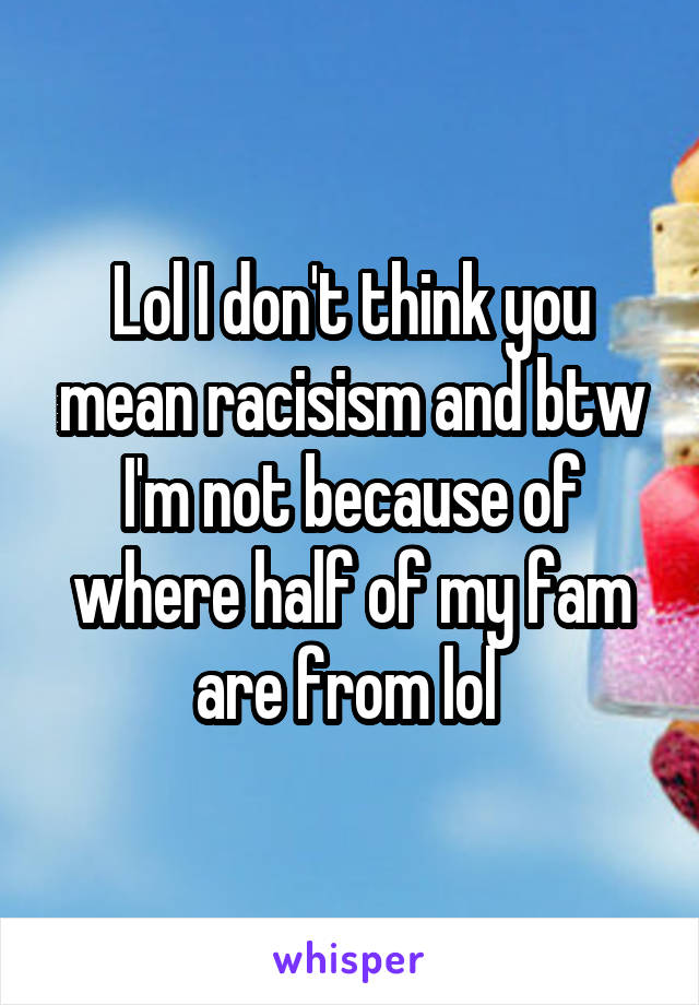 Lol I don't think you mean racisism and btw I'm not because of where half of my fam are from lol 