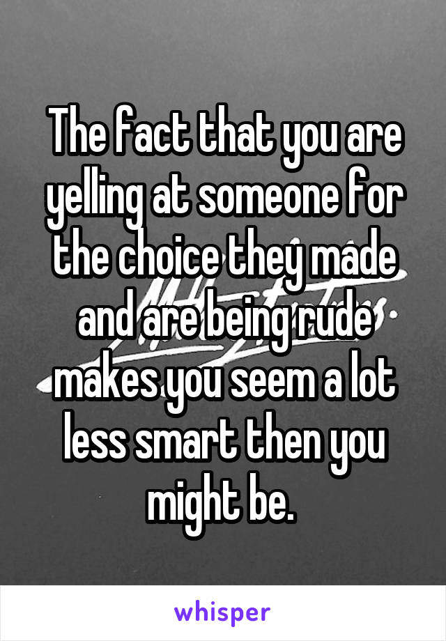 The fact that you are yelling at someone for the choice they made and are being rude makes you seem a lot less smart then you might be. 