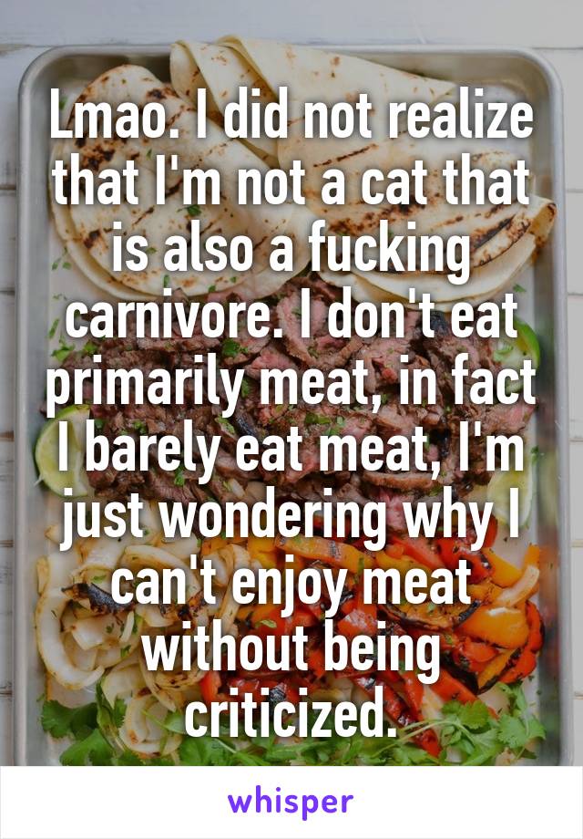 Lmao. I did not realize that I'm not a cat that is also a fucking carnivore. I don't eat primarily meat, in fact I barely eat meat, I'm just wondering why I can't enjoy meat without being criticized.