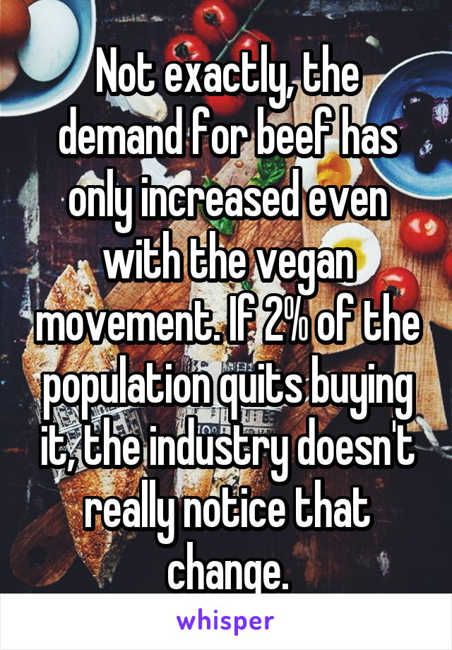 Not exactly, the demand for beef has only increased even with the vegan movement. If 2% of the population quits buying it, the industry doesn't really notice that change.