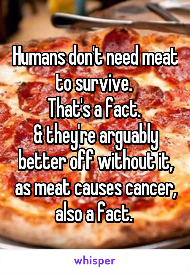 Humans don't need meat to survive. 
That's a fact. 
& they're arguably better off without it, as meat causes cancer, also a fact. 