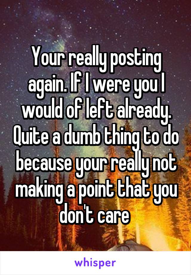 Your really posting again. If I were you I would of left already. Quite a dumb thing to do because your really not making a point that you don't care 