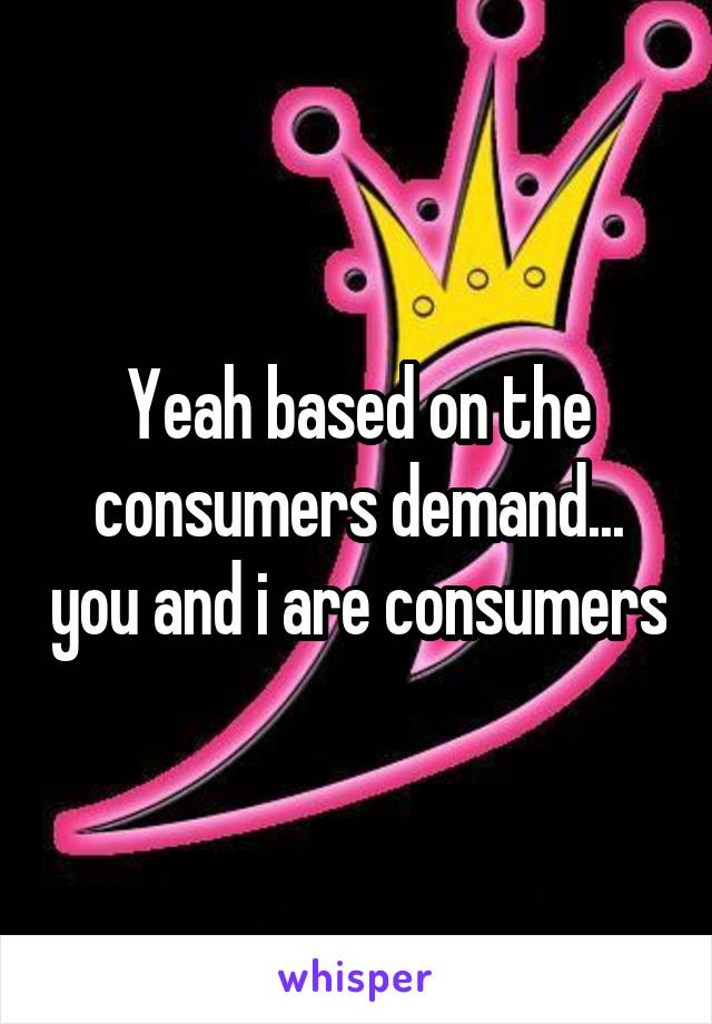 Yeah based on the consumers demand... you and i are consumers