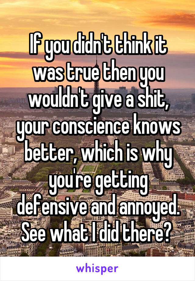 If you didn't think it was true then you wouldn't give a shit, your conscience knows better, which is why you're getting defensive and annoyed.
See what I did there? 