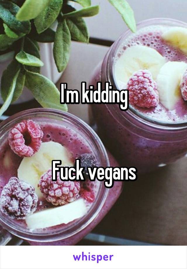 I'm kidding


Fuck vegans