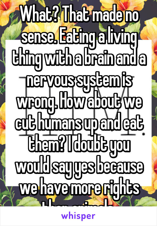 What? That made no sense. Eating a living thing with a brain and a nervous system is wrong. How about we cut humans up and eat them? I doubt you would say yes because we have more rights than animals 