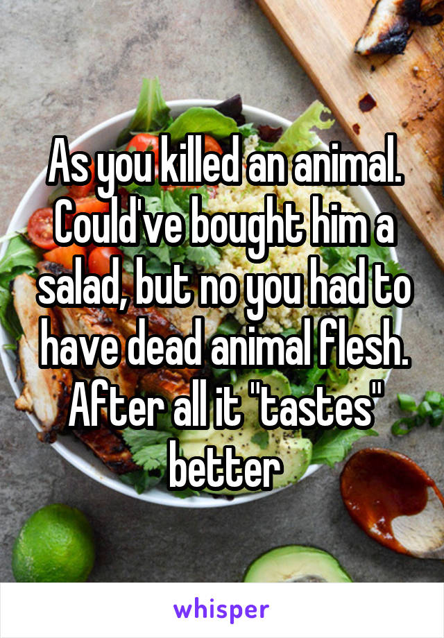 As you killed an animal. Could've bought him a salad, but no you had to have dead animal flesh. After all it "tastes" better