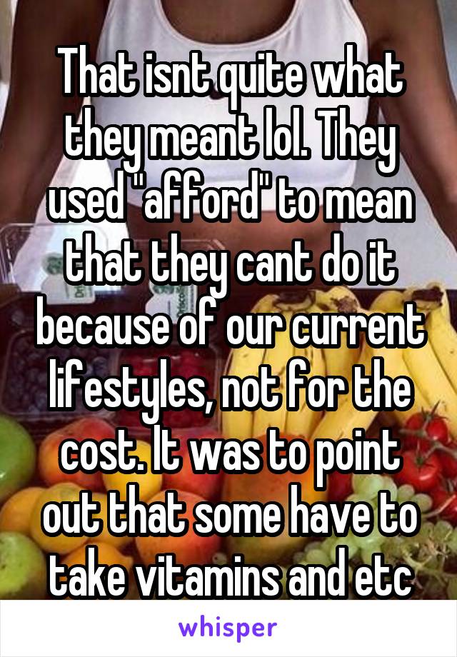 That isnt quite what they meant lol. They used "afford" to mean that they cant do it because of our current lifestyles, not for the cost. It was to point out that some have to take vitamins and etc