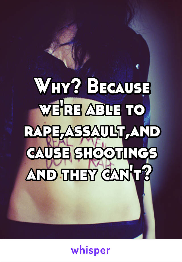 Why? Because we're able to rape,assault,and cause shootings and they can't? 