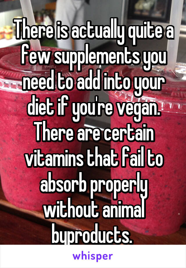 There is actually quite a few supplements you need to add into your diet if you're vegan. There are certain vitamins that fail to absorb properly without animal byproducts. 