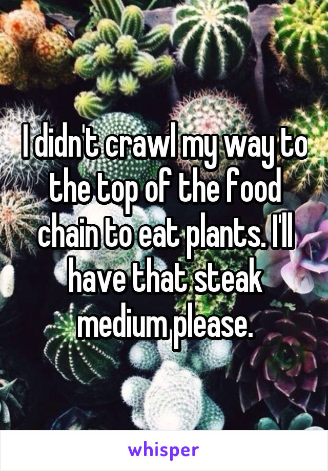 I didn't crawl my way to the top of the food chain to eat plants. I'll have that steak medium please.