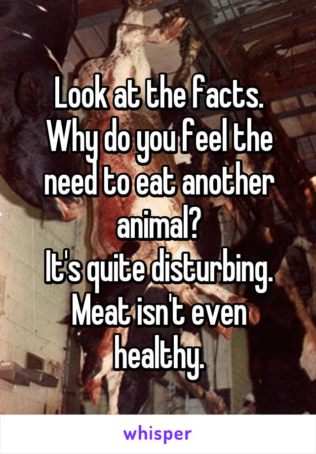 Look at the facts.
Why do you feel the need to eat another animal?
It's quite disturbing.
Meat isn't even healthy.