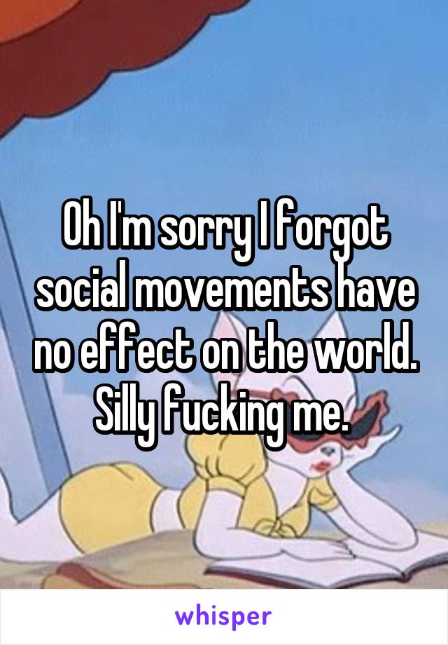 Oh I'm sorry I forgot social movements have no effect on the world. Silly fucking me. 