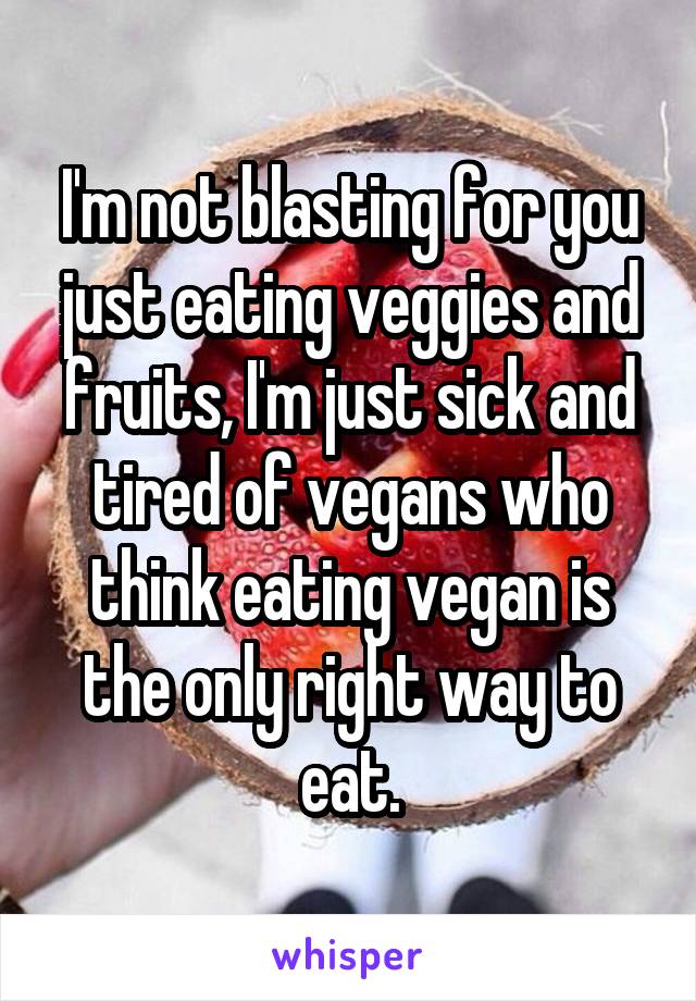 I'm not blasting for you just eating veggies and fruits, I'm just sick and tired of vegans who think eating vegan is the only right way to eat.