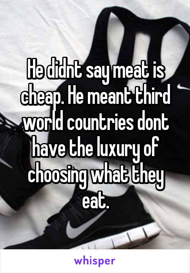 He didnt say meat is cheap. He meant third world countries dont have the luxury of choosing what they eat.